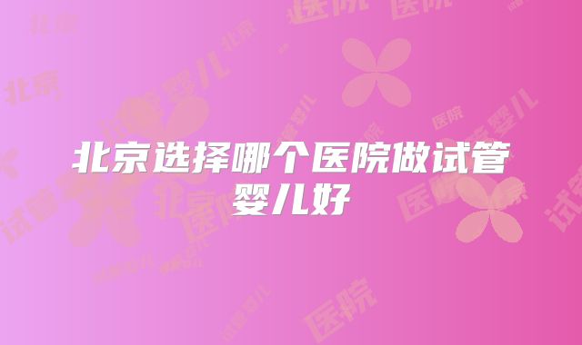 北京选择哪个医院做试管婴儿好