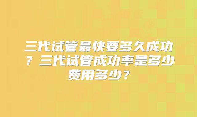 三代试管最快要多久成功？三代试管成功率是多少费用多少？