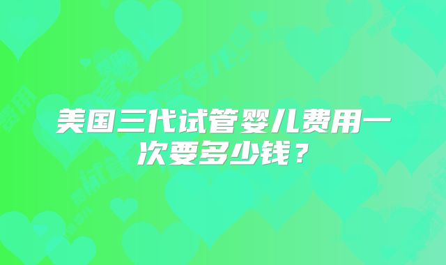 美国三代试管婴儿费用一次要多少钱?