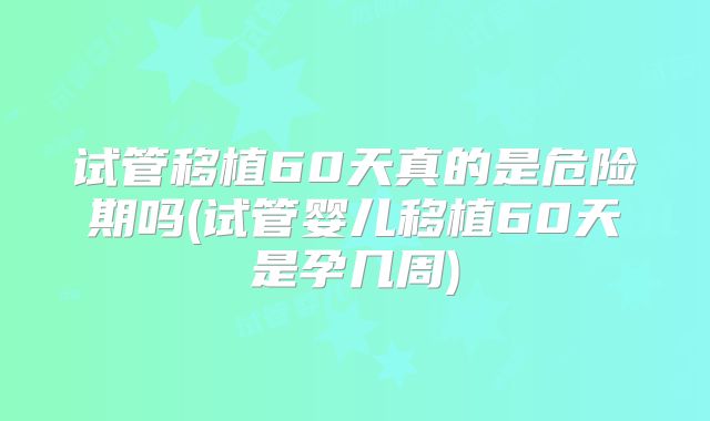 试管移植60天真的是危险期吗(试管婴儿移植60天是孕几周)