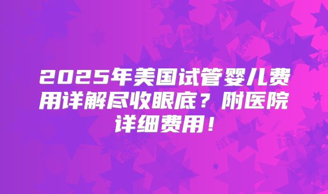 2025年美国试管婴儿费用详解尽收眼底？附医院详细费用！