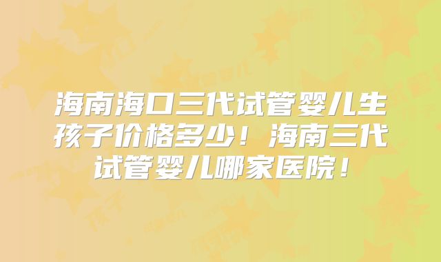 海南海口三代试管婴儿生孩子价格多少！海南三代试管婴儿哪家医院！
