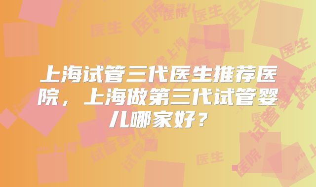 上海试管三代医生推荐医院,上海做第三代试管婴儿哪家好?