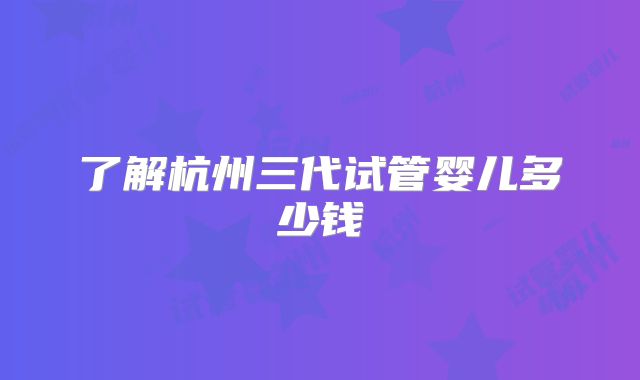 了解杭州三代试管婴儿多少钱