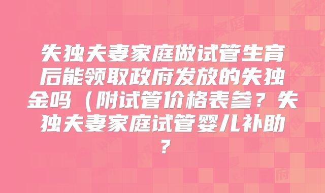 失独夫妻家庭做试管生育后能领取政府发放的失独金吗（附试管价格表参？失独夫妻家庭试管婴儿补助？