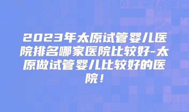 2023年太原试管婴儿医院排名哪家医院比较好-太原做试管婴儿比较好的医院！