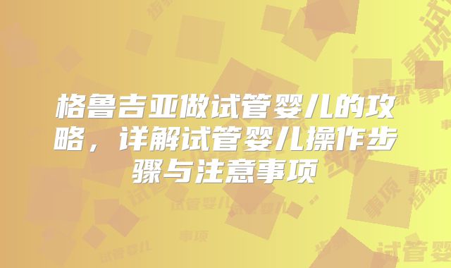 格鲁吉亚做试管婴儿的攻略，详解试管婴儿操作步骤与注意事项
