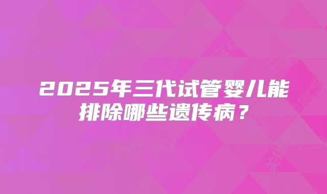 2025年三代试管婴儿能排除哪些遗传病？