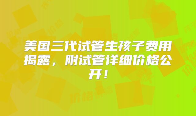 美国三代试管生孩子费用揭露，附试管详细价格公开！