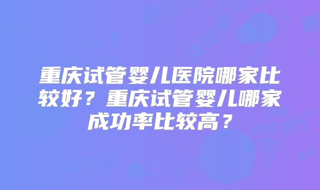重庆试管婴儿医院哪家比较好?重庆试管婴儿哪家成功率比较高?