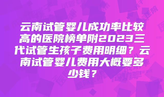 云南试管婴儿成功率比较高的医院榜单附2023三代试管生孩子费用明细？云南试管婴儿费用大概要多少钱？