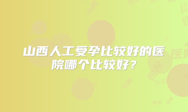 山西人工受孕比较好的医院哪个比较好？