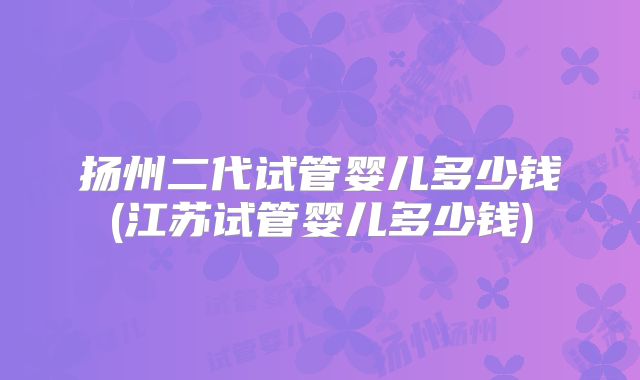 扬州二代试管婴儿多少钱(江苏试管婴儿多少钱)