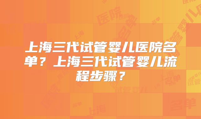 上海三代试管婴儿医院名单？上海三代试管婴儿流程步骤？