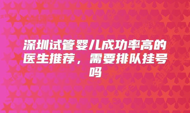 深圳试管婴儿成功率高的医生推荐,需要排队挂号吗