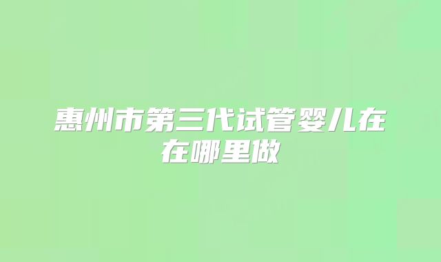 惠州市第三代试管婴儿在在哪里做