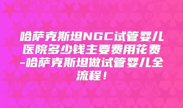 哈萨克斯坦NGC试管婴儿医院多少钱主要费用花费-哈萨克斯坦做试管婴儿全流程！