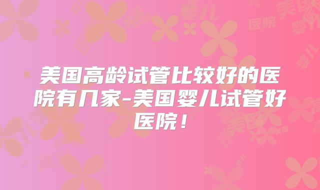 美国高龄试管比较好的医院有几家-美国婴儿试管好医院！