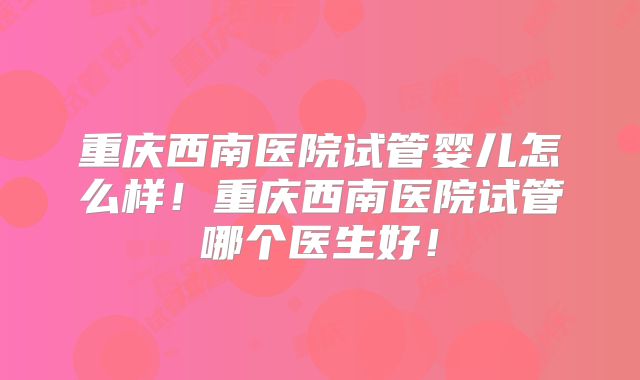 重庆西南医院试管婴儿怎么样！重庆西南医院试管哪个医生好！