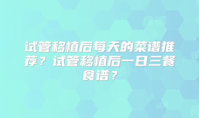 试管移植后每天的菜谱推荐?试管移植后一日三餐食谱?