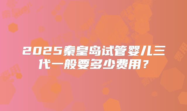 2025秦皇岛试管婴儿三代一般要多少费用？