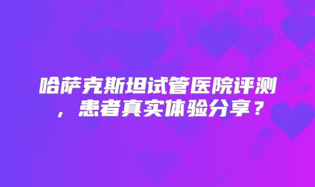 哈萨克斯坦试管医院评测，患者真实体验分享？