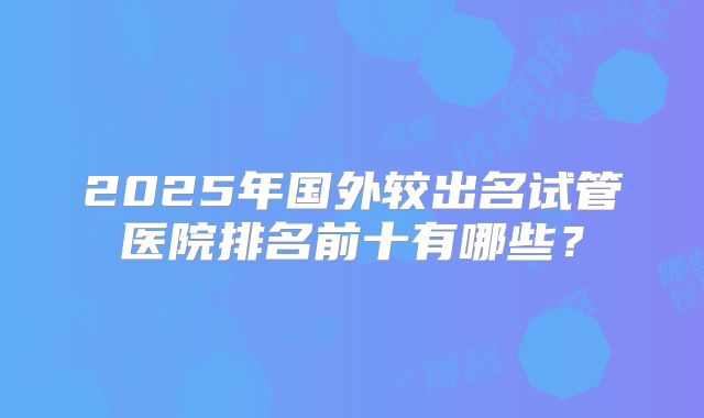 2025年国外较出名试管医院排名前十有哪些?