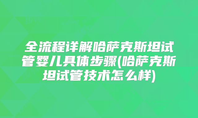 全流程详解哈萨克斯坦试管婴儿具体步骤(哈萨克斯坦试管技术怎么样)