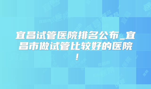 宜昌试管医院排名公布_宜昌市做试管比较好的医院!