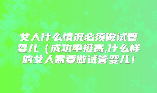 女人什么情况必须做试管婴儿（成功率挺高,什么样的女人需要做试管婴儿！