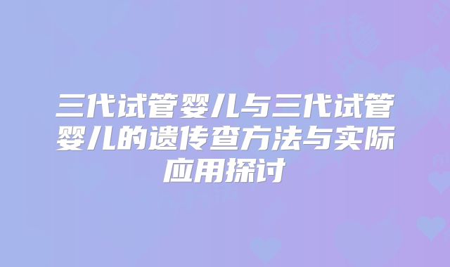三代试管婴儿与三代试管婴儿的遗传查方法与实际应用探讨