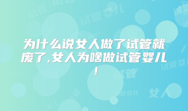为什么说女人做了试管就废了,女人为啥做试管婴儿！