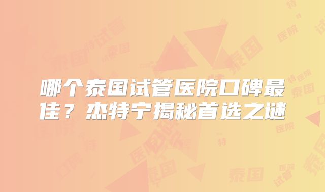 哪个泰国试管医院口碑最佳？杰特宁揭秘首选之谜
