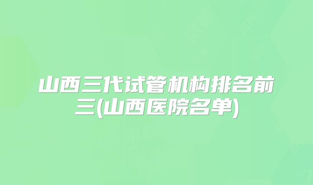 山西三代试管机构排名前三(山西医院名单)
