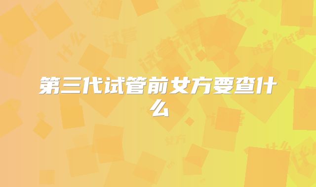 第三代试管前女方要查什么