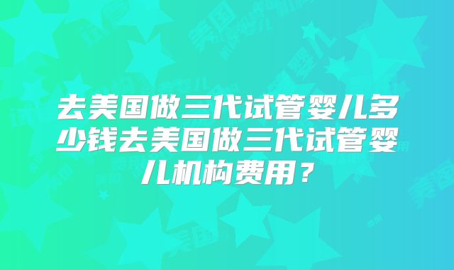 去美国做三代试管婴儿多少钱去美国做三代试管婴儿机构费用？
