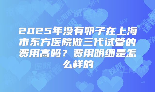2025年没有卵子在上海市东方医院做三代试管的费用高吗？费用明细是怎么样的