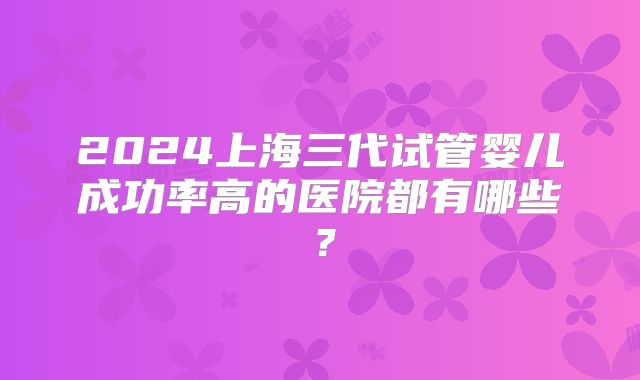 2024上海三代试管婴儿成功率高的医院都有哪些?