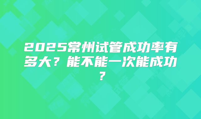 2025常州试管成功率有多大?能不能一次能成功?