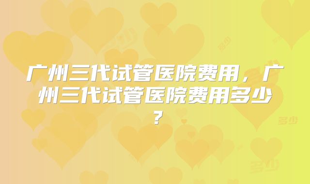 广州三代试管医院费用，广州三代试管医院费用多少？