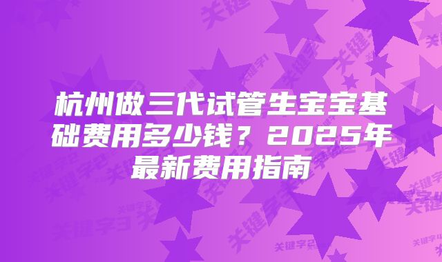 杭州做三代试管生宝宝基础费用多少钱？2025年最新费用指南