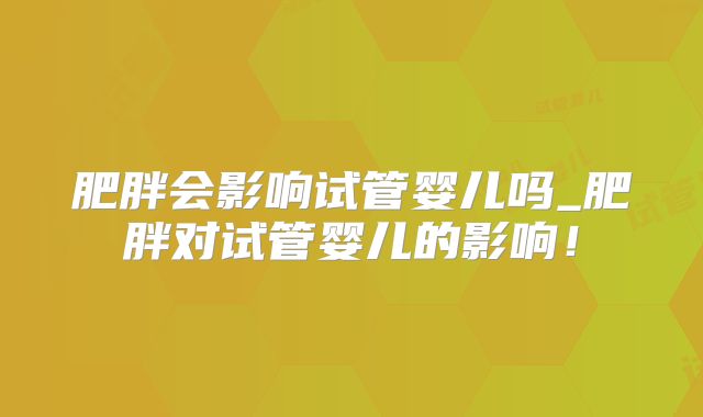 肥胖会影响试管婴儿吗_肥胖对试管婴儿的影响!