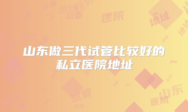 山东做三代试管比较好的私立医院地址