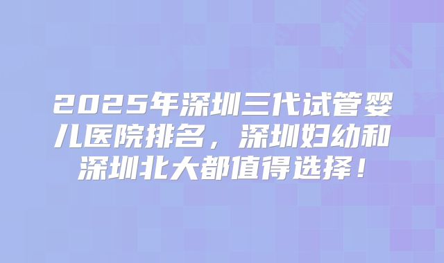 2025年深圳三代试管婴儿医院排名，深圳妇幼和深圳北大都值得选择！