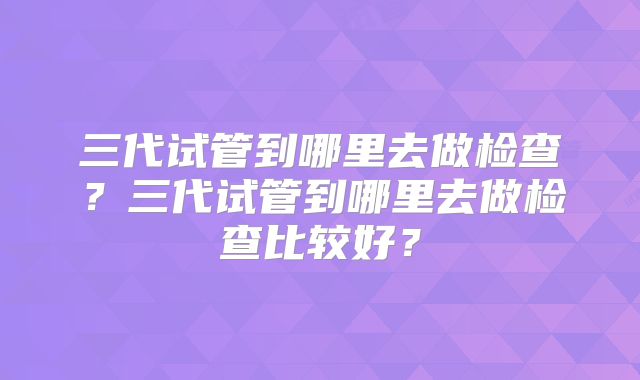 三代试管到哪里去做检查？三代试管到哪里去做检查比较好？