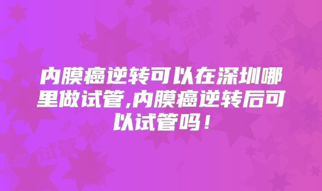 内膜癌逆转可以在深圳哪里做试管,内膜癌逆转后可以试管吗！