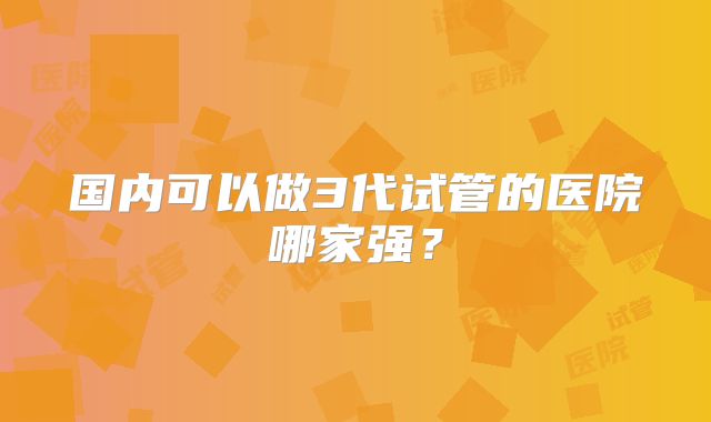 国内可以做3代试管的医院哪家强？