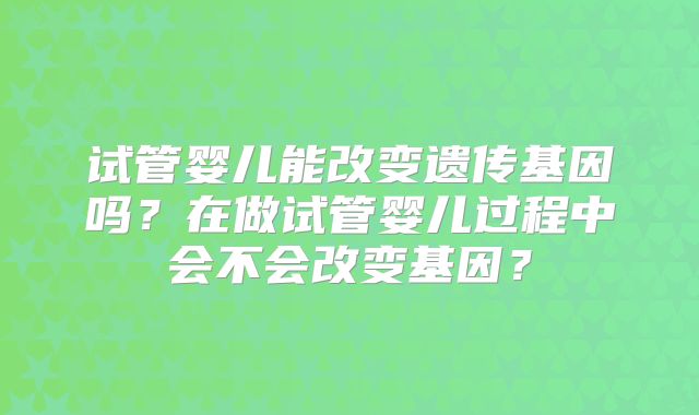 试管婴儿能改变遗传基因吗?在做试管婴儿过程中会不会改变基因?