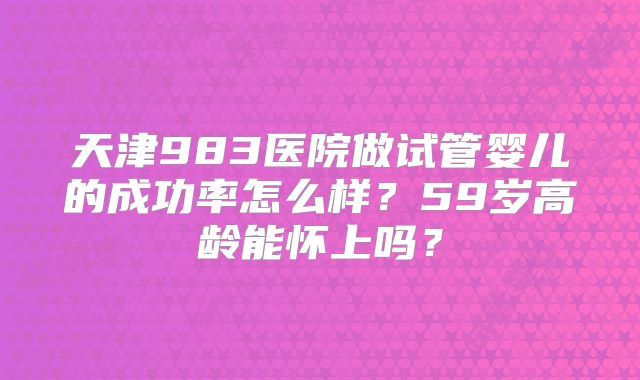 天津983医院做试管婴儿的成功率怎么样?59岁高龄能怀上吗?