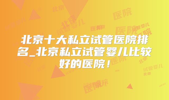 北京十大私立试管医院排名_北京私立试管婴儿比较好的医院！